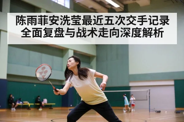 陈雨菲安洗莹最近五次交手记录全面复盘与战术走向深度解析