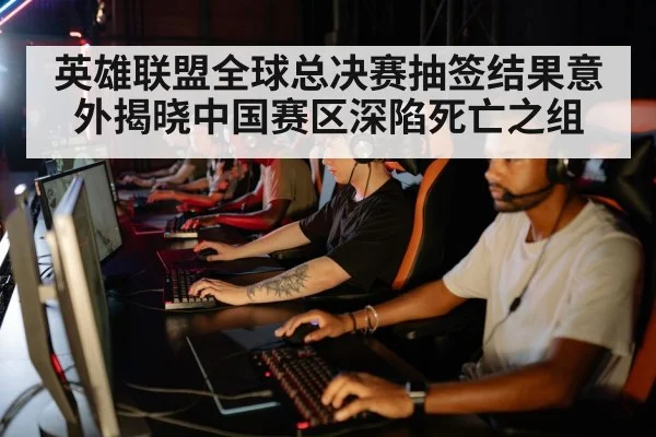 英雄联盟全球总决赛抽签结果意外揭晓中国赛区深陷死亡之组